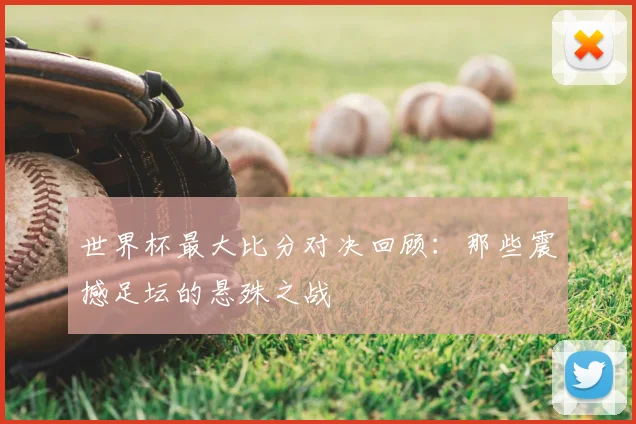世界杯最大比分对决回顾：那些震撼足坛的悬殊之战