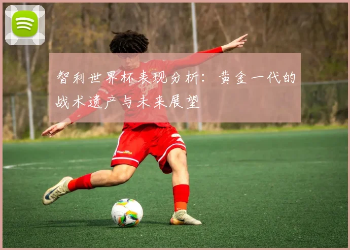 智利世界杯表现分析:黄金一代的战术遗产与未来展望