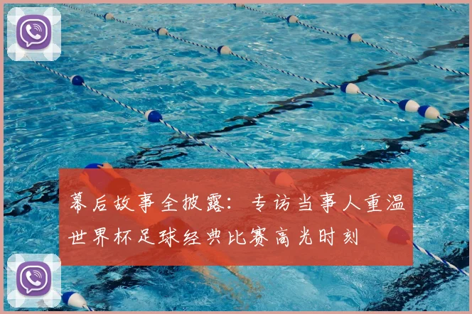 幕后故事全披露:专访当事人重温世界杯足球经典比赛高光时刻