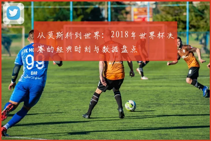 从莫斯科到世界：2018年世界杯决赛的经典时刻与数据盘点