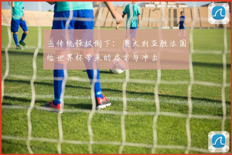 当传统强权倒下：澳大利亚胜法国给世界杯带来的启示与冲击
