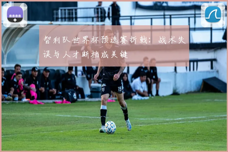 智利队世界杯预选赛折戟:战术失误与人才断档成关键