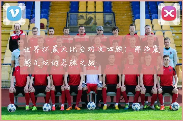 世界杯最大比分对决回顾：那些震撼足坛的悬殊之战
