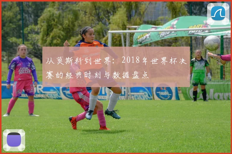 从莫斯科到世界：2018年世界杯决赛的经典时刻与数据盘点