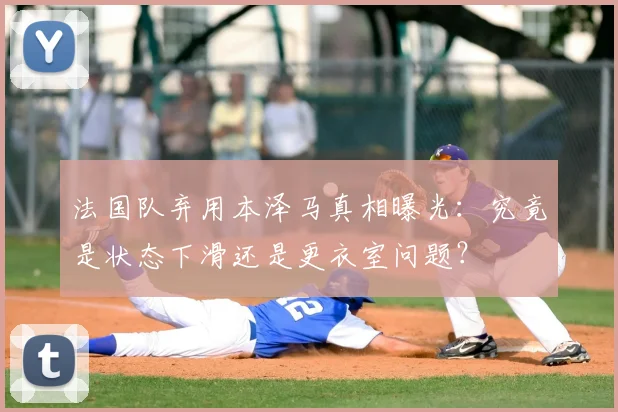 法国队弃用本泽马真相曝光：究竟是状态下滑还是更衣室问题？