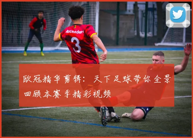 欧冠精华剪辑：天下足球带你全景回顾本赛季精彩视频