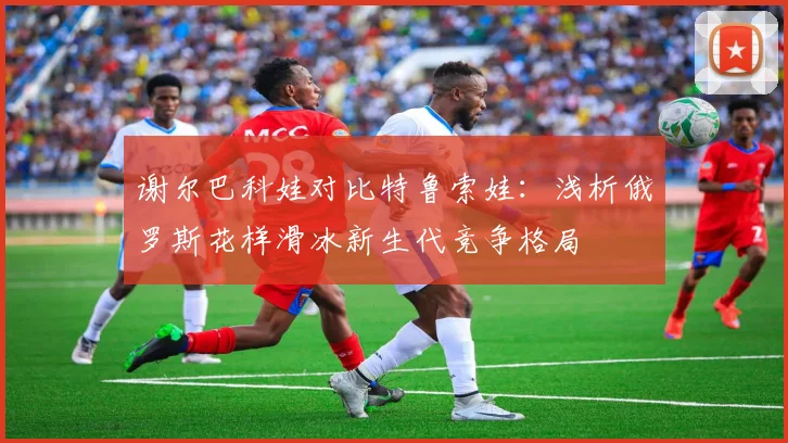 谢尔巴科娃对比特鲁索娃：浅析俄罗斯花样滑冰新生代竞争格局