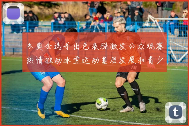 冬奥会选手出色表现激发公众观赛热情推动冰雪运动基层发展和青少年参与