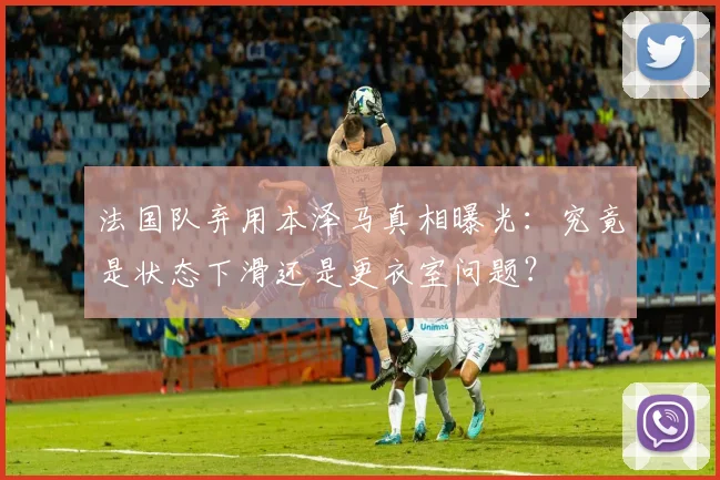 法国队弃用本泽马真相曝光：究竟是状态下滑还是更衣室问题？