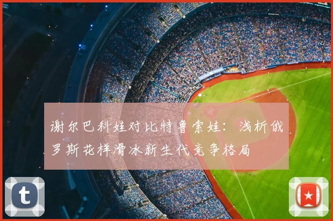 谢尔巴科娃对比特鲁索娃：浅析俄罗斯花样滑冰新生代竞争格局
