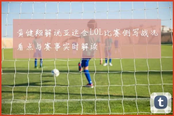 黄健翔解说亚运会LOL比赛侧写战况看点与赛事实时解读
