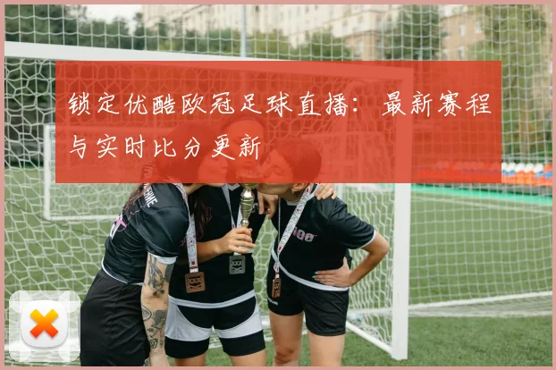 锁定优酷欧冠足球直播：最新赛程与实时比分更新