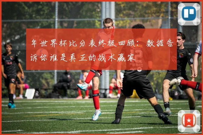 年世界杯比分表终极回顾：数据告诉你谁是真正的战术赢家